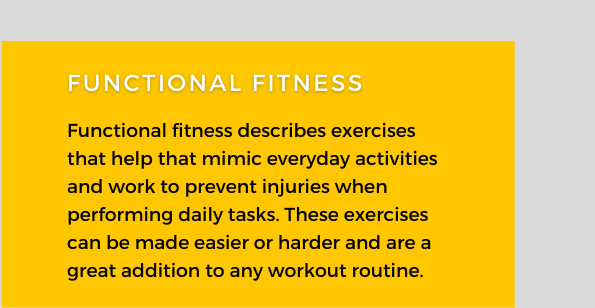 Functional Fitness. Functional fitness describes exercises that help mimic everyday activities and work to prevent injuries when performing daily tasks. These exercises can be made easier or harder and are a great addition to any workout routine.