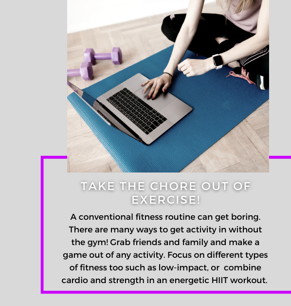 Take The Chore Out of Exercise! A conventional fitness routine can get boring. There are many ways to get activity in without the gym! Grab friends and family and make a game out of any activity. Focus on different types of fitness too, such as low-impact, or combine cardio and strength in an energetic HIIT workout.