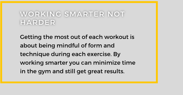 Working Smarter Not Harder. Getting the most out of each workout is about being mindful of form and technique during each exercise. By working smart you can minimize time in the gym and still get great results.